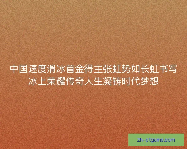 中国速度滑冰首金得主张虹势如长虹书写冰上荣耀传奇人生凝铸时代梦想