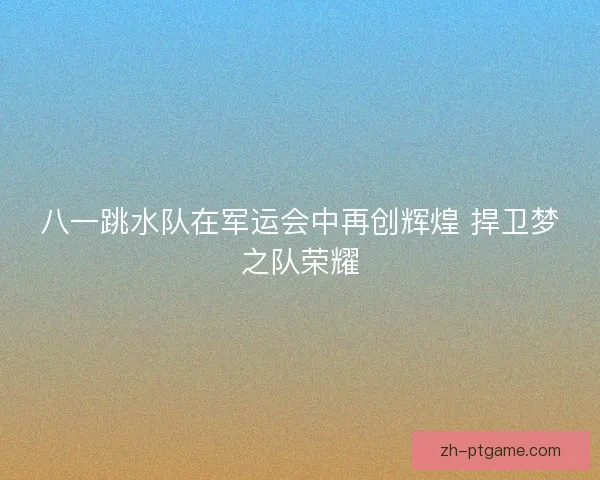 八一跳水队在军运会中再创辉煌 捍卫梦之队荣耀