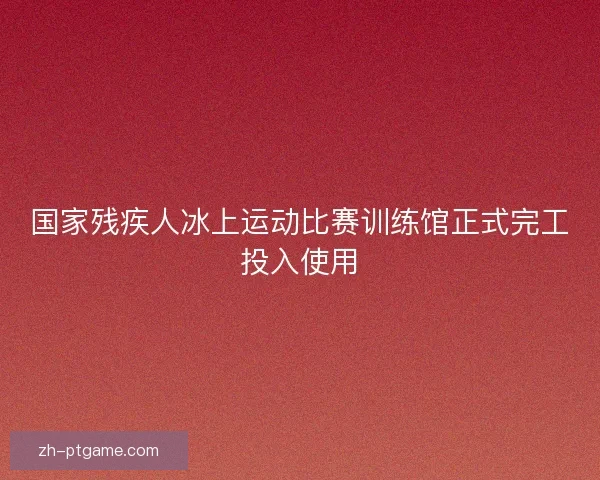 国家残疾人冰上运动比赛训练馆正式完工投入使用