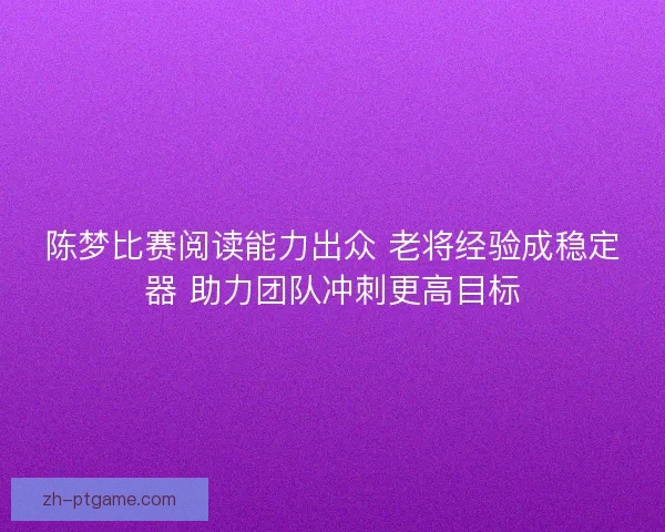 陈梦比赛阅读能力出众 老将经验成稳定器 助力团队冲刺更高目标