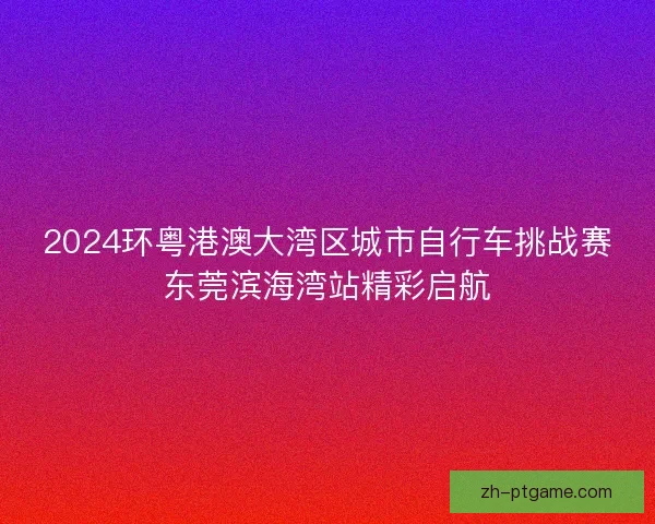 2024环粤港澳大湾区城市自行车挑战赛东莞滨海湾站精彩启航