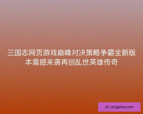 三国志网页游戏巅峰对决策略争霸全新版本震撼来袭再创乱世英雄传奇