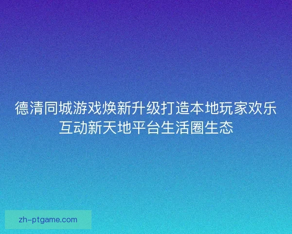 德清同城游戏焕新升级打造本地玩家欢乐互动新天地平台生活圈生态