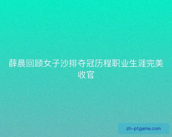 薛晨回顾女子沙排夺冠历程职业生涯完美收官