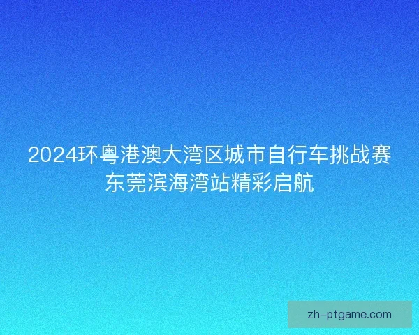 2024环粤港澳大湾区城市自行车挑战赛东莞滨海湾站精彩启航