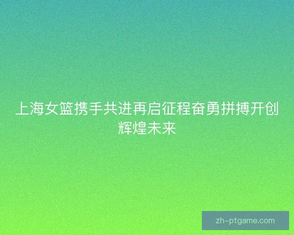 上海女篮携手共进再启征程奋勇拼搏开创辉煌未来