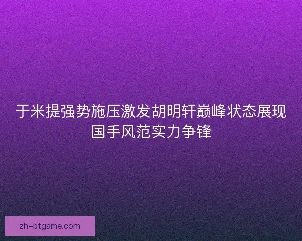 于米提强势施压激发胡明轩巅峰状态展现国手风范实力争锋