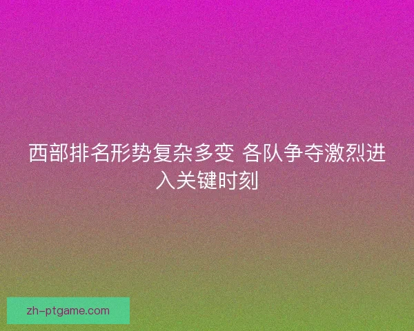 西部排名形势复杂多变 各队争夺激烈进入关键时刻 西部排名形势复杂多变 各队争夺激烈进入关键时刻