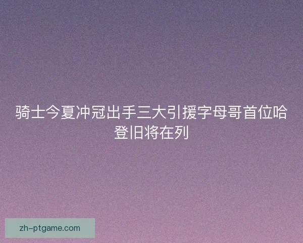 骑士今夏冲冠出手三大引援字母哥首位哈登旧将在列 骑士今夏冲冠出手三大引援字母哥首位哈登旧将在列