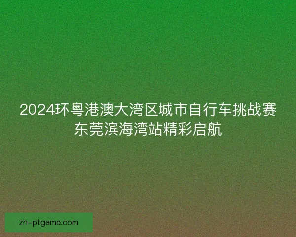 2024环粤港澳大湾区城市自行车挑战赛东莞滨海湾站精彩启航 2024环粤港澳大湾区城市自行车挑战赛东莞滨海湾站精彩启航