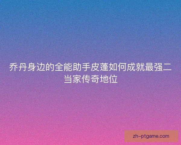 乔丹身边的全能助手皮蓬如何成就最强二当家传奇地位 乔丹身边的全能助手皮蓬如何成就最强二当家传奇地位