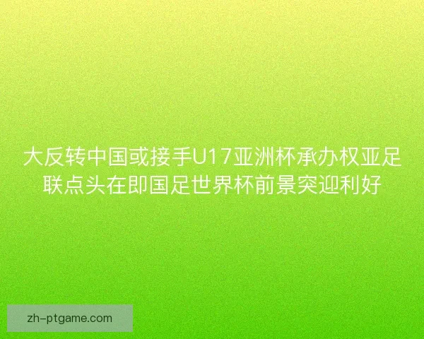 大反转中国或接手U17亚洲杯承办权亚足联点头在即国足世界杯前景突迎利好 大反转中国或接手U17亚洲杯承办权亚足联点头在即国足世界杯前景突迎利好
