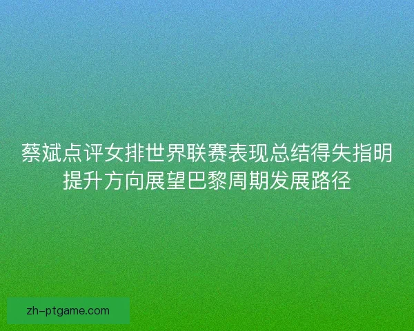 蔡斌点评女排世界联赛表现总结得失指明提升方向展望巴黎周期发展路径 蔡斌点评女排世界联赛表现总结得失指明提升方向展望巴黎周期发展路径