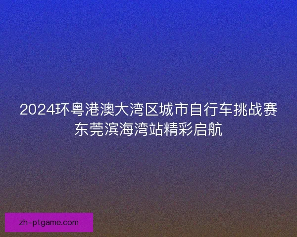 2024环粤港澳大湾区城市自行车挑战赛东莞滨海湾站精彩启航 2024环粤港澳大湾区城市自行车挑战赛东莞滨海湾站精彩启航