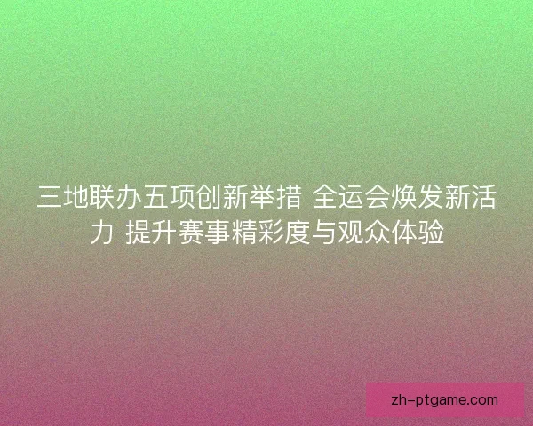 三地联办五项创新举措 全运会焕发新活力 提升赛事精彩度与观众体验 三地联办五项创新举措 全运会焕发新活力 提升赛事精彩度与观众体验