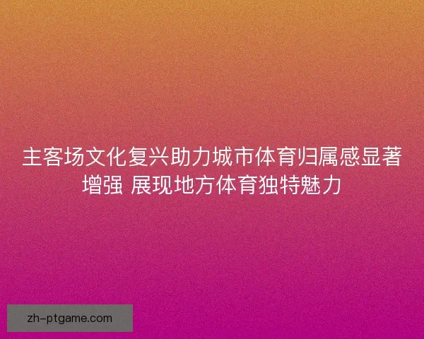 主客场文化复兴助力城市体育归属感显著增强 展现地方体育独特魅力 主客场文化复兴助力城市体育归属感显著增强 展现地方体育独特魅力