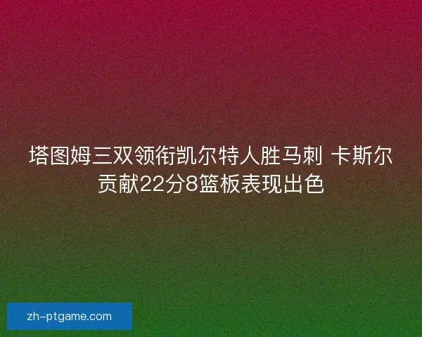 塔图姆三双领衔凯尔特人胜马刺 卡斯尔贡献22分8篮板表现出色 塔图姆三双领衔凯尔特人胜马刺 卡斯尔贡献22分8篮板表现出色