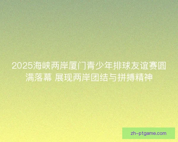 2025海峡两岸厦门青少年排球友谊赛圆满落幕 展现两岸团结与拼搏精神