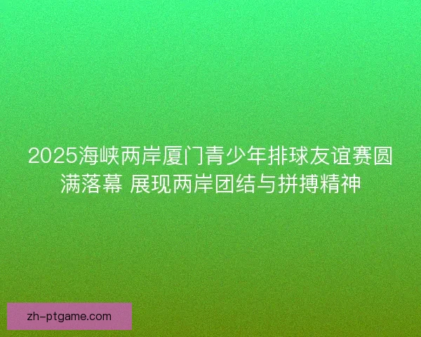 2025海峡两岸厦门青少年排球友谊赛圆满落幕 展现两岸团结与拼搏精神