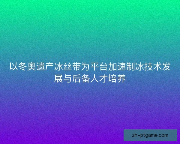 以冬奥遗产冰丝带为平台加速制冰技术发展与后备人才培养