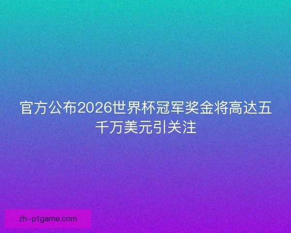 官方公布2026世界杯冠军奖金将高达五千万美元引关注