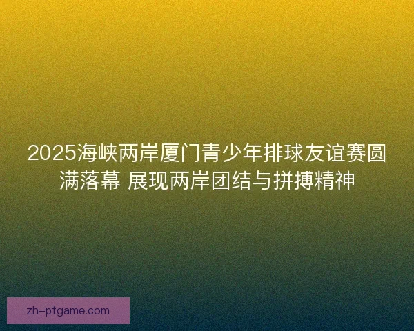 2025海峡两岸厦门青少年排球友谊赛圆满落幕 展现两岸团结与拼搏精神