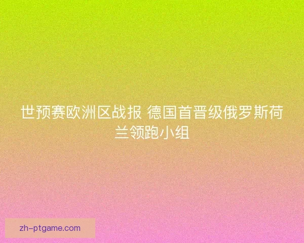 世预赛欧洲区战报 德国首晋级俄罗斯荷兰领跑小组