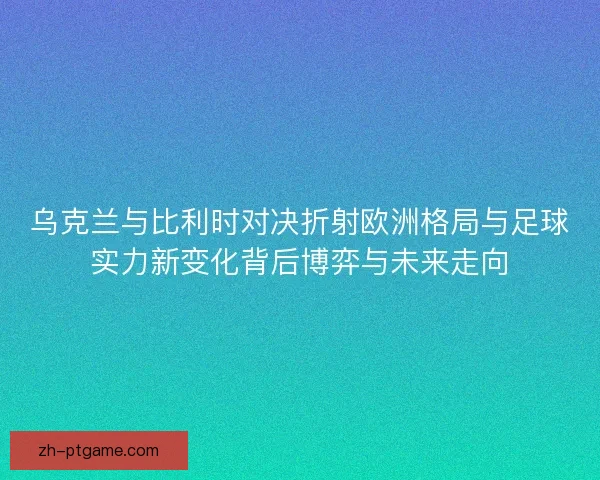 乌克兰与比利时对决折射欧洲格局与足球实力新变化背后博弈与未来走向 乌克兰与比利时对决折射欧洲格局与足球实力新变化背后博弈与未来走向