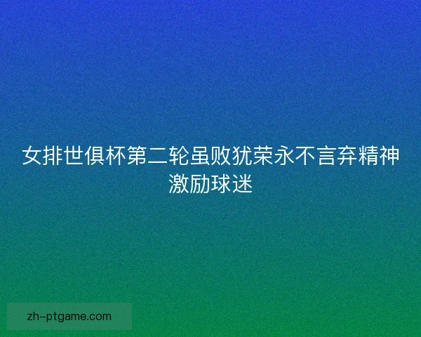 女排世俱杯第二轮虽败犹荣永不言弃精神激励球迷 女排世俱杯第二轮虽败犹荣永不言弃精神激励球迷