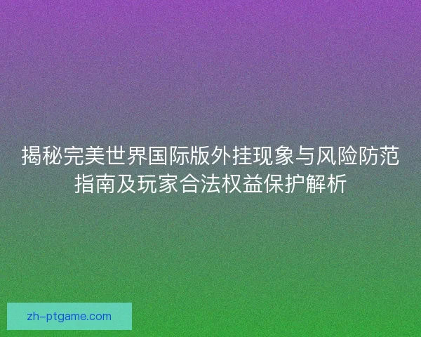 揭秘完美世界国际版外挂现象与风险防范指南及玩家合法权益保护解析